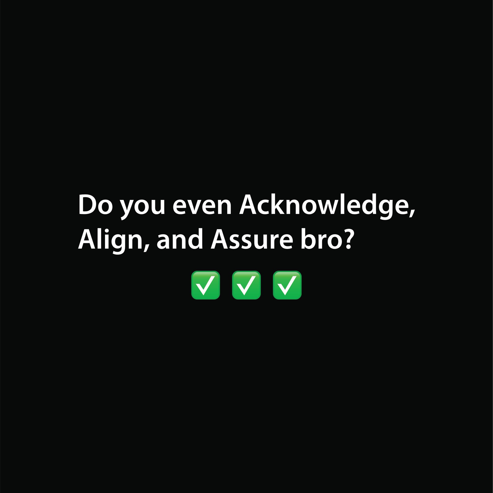 Do you even Acknowledge, Align, and Assure bro?